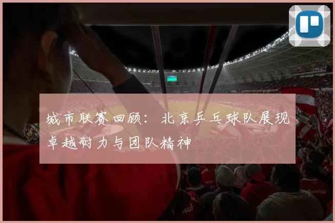 城市联赛回顾：北京乒乓球队展现卓越耐力与团队精神