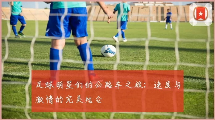 足球明星们的公路车之旅：速度与激情的完美结合