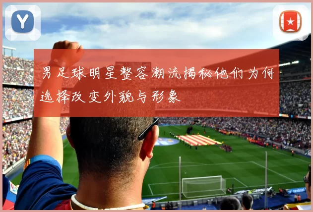 男足球明星整容潮流揭秘他们为何选择改变外貌与形象