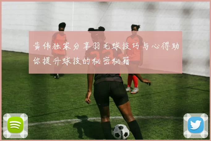 黄伟独家分享羽毛球技巧与心得助你提升球技的秘密秘籍