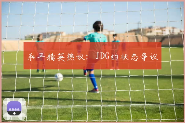 和平精英热议：JDG的状态争议