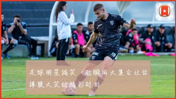 足球明星搞笑囧脸瞬间大集合让你捧腹大笑的精彩时刻