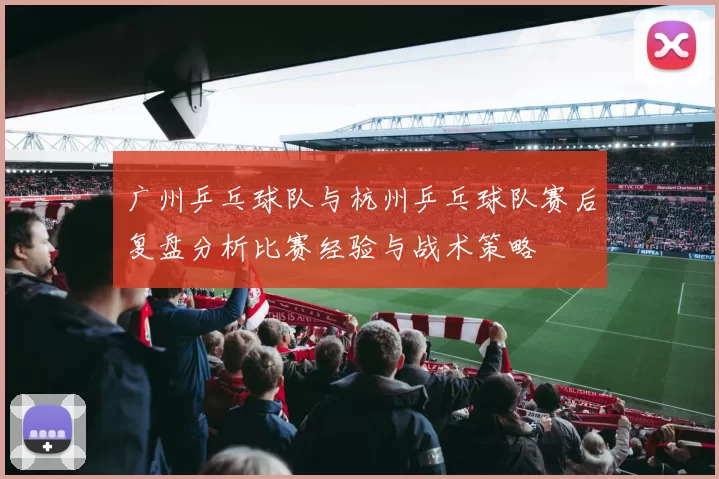 广州乒乓球队与杭州乒乓球队赛后复盘分析比赛经验与战术策略