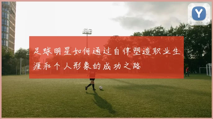 足球明星如何通过自律塑造职业生涯和个人形象的成功之路