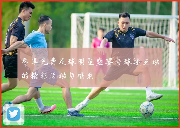 尽享免费足球明星盛宴与球迷互动的精彩活动与福利