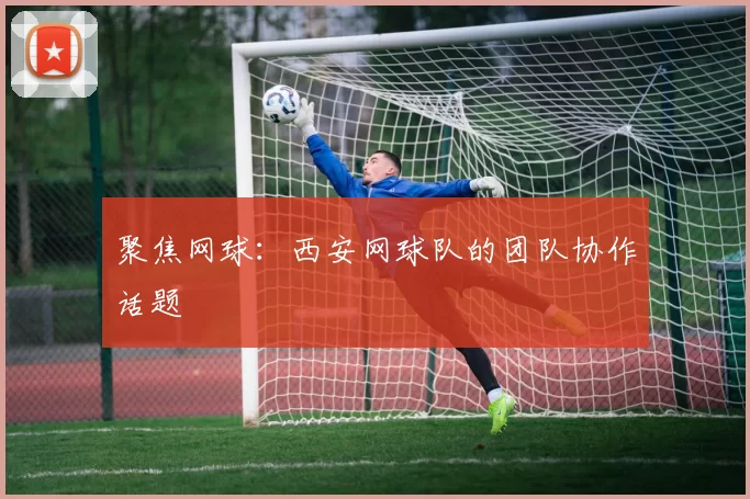 聚焦网球：西安网球队的团队协作话题