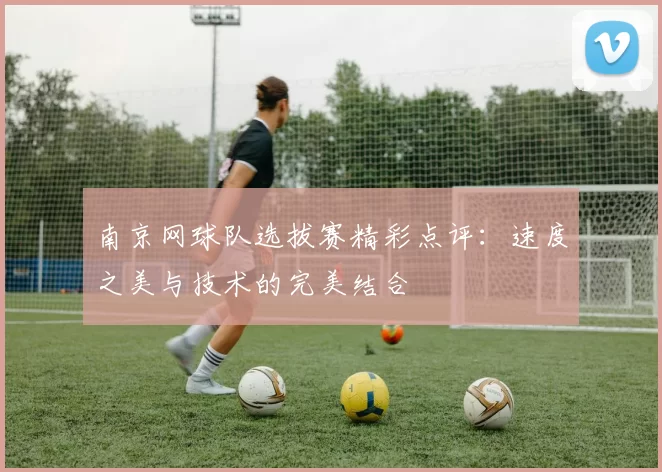 南京网球队选拔赛精彩点评：速度之美与技术的完美结合